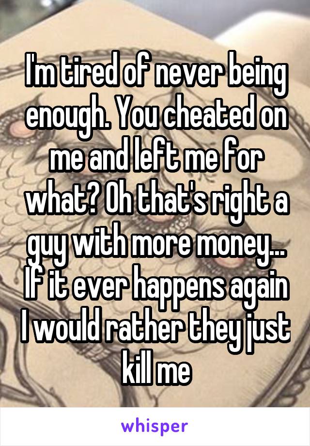 I'm tired of never being enough. You cheated on me and left me for what? Oh that's right a guy with more money... If it ever happens again I would rather they just kill me