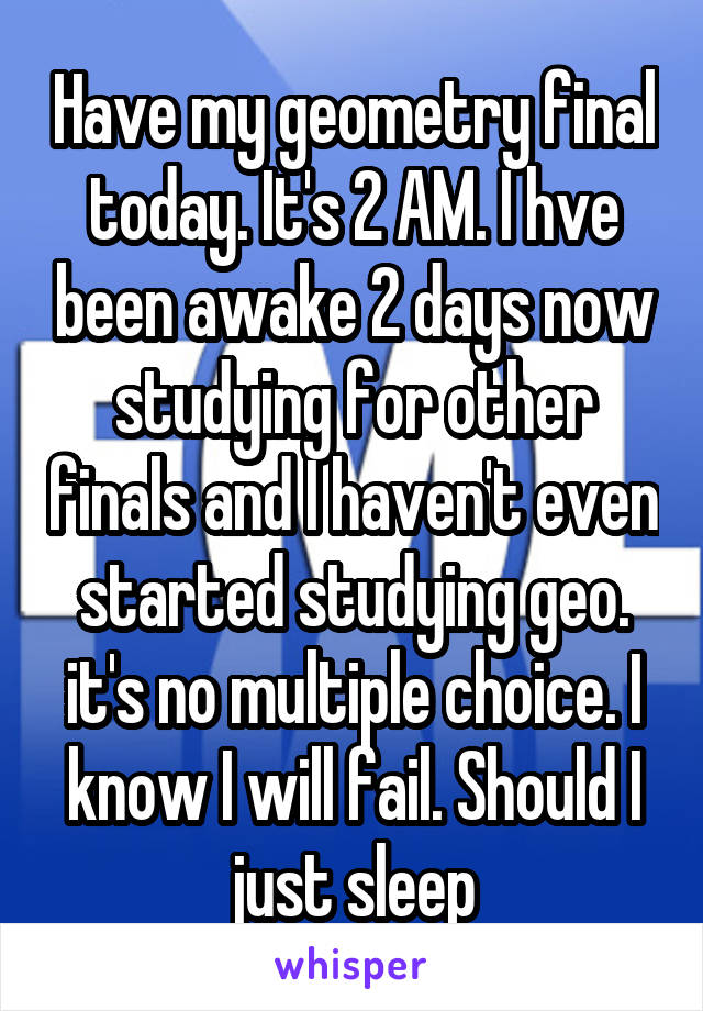 Have my geometry final today. It's 2 AM. I hve been awake 2 days now studying for other finals and I haven't even started studying geo. it's no multiple choice. I know I will fail. Should I just sleep