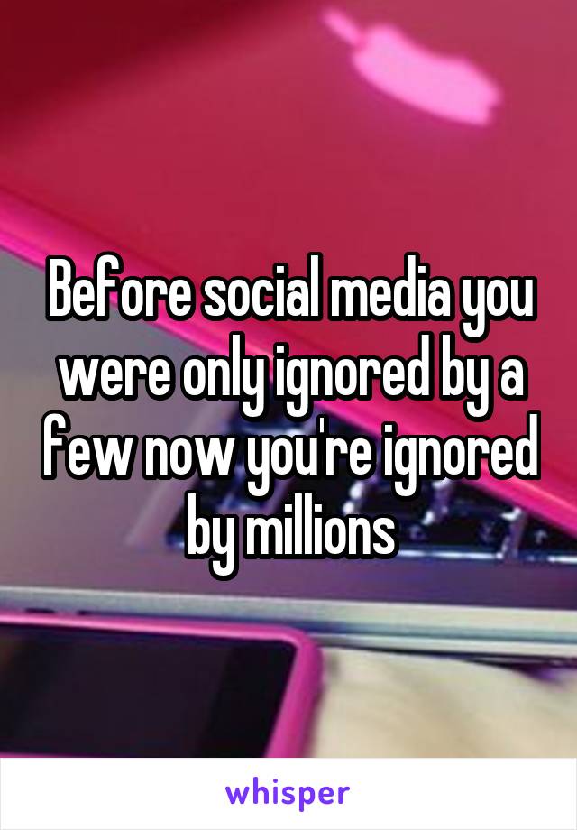 Before social media you were only ignored by a few now you're ignored by millions