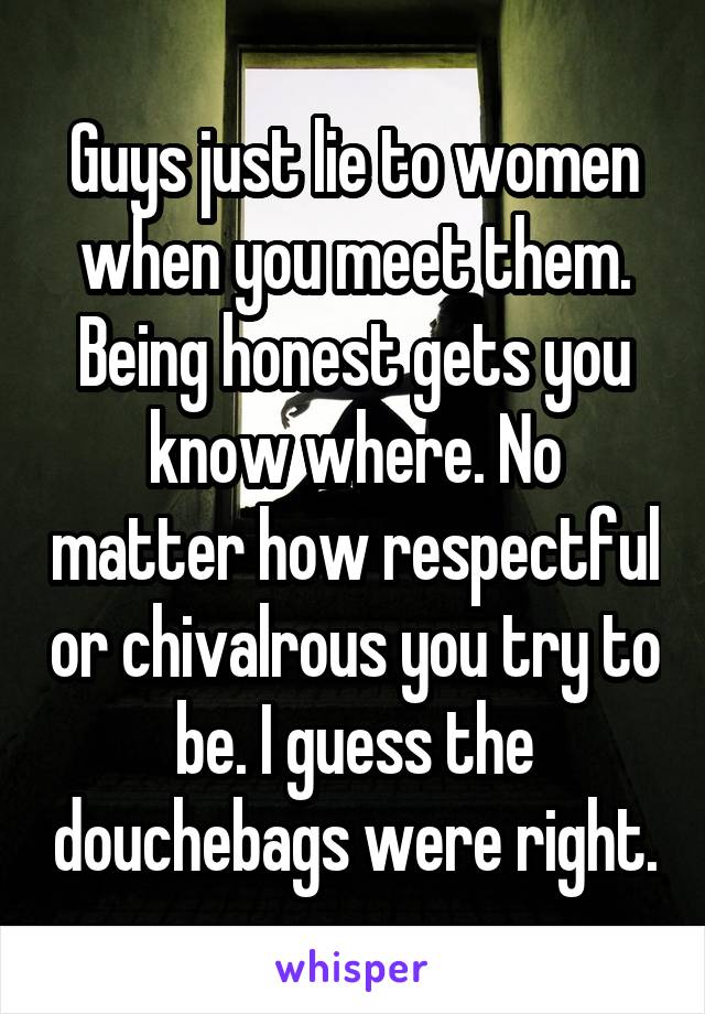 Guys just lie to women when you meet them. Being honest gets you know where. No matter how respectful or chivalrous you try to be. I guess the douchebags were right.