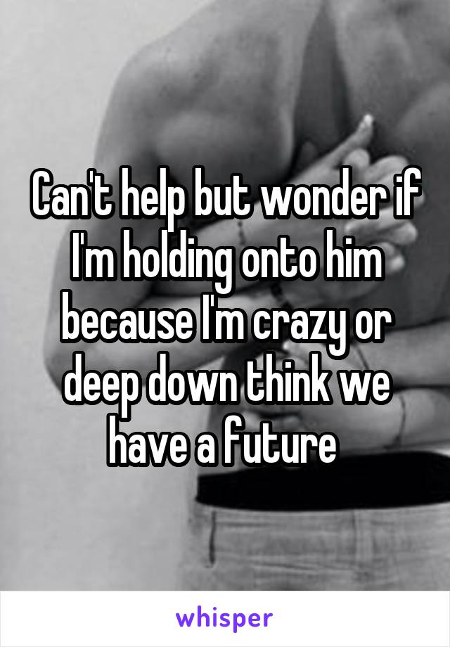 Can't help but wonder if I'm holding onto him because I'm crazy or deep down think we have a future 