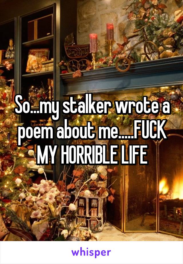 So...my stalker wrote a poem about me.....FUCK MY HORRIBLE LIFE