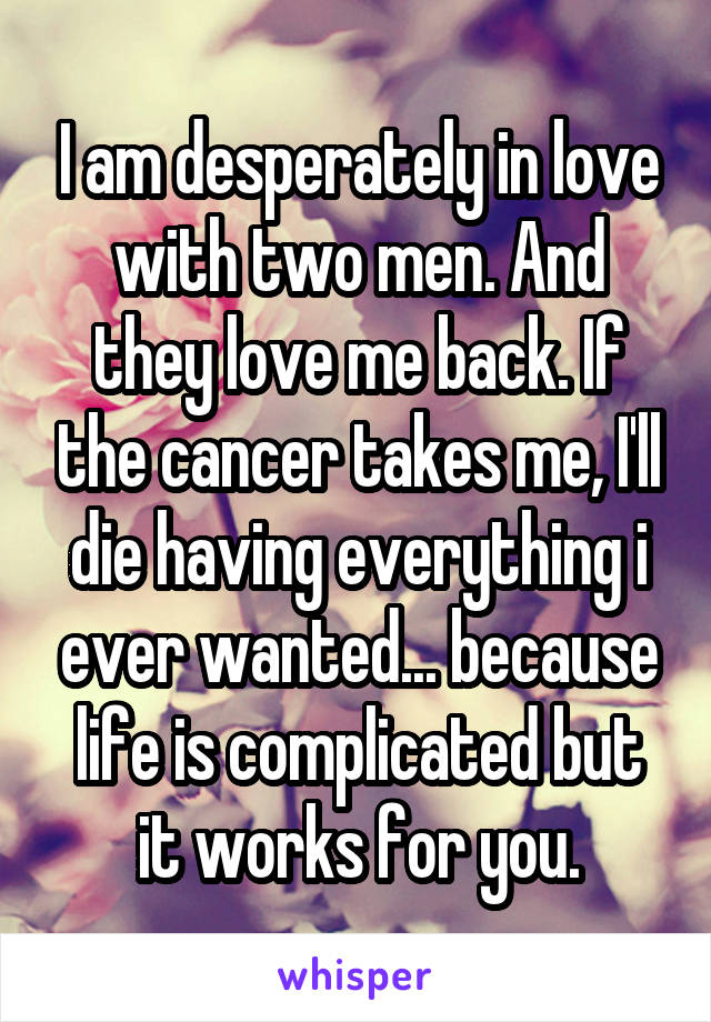 I am desperately in love with two men. And they love me back. If the cancer takes me, I'll die having everything i ever wanted... because life is complicated but it works for you.