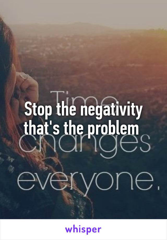 Stop the negativity that's the problem 