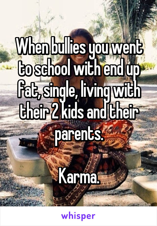 When bullies you went to school with end up fat, single, living with their 2 kids and their parents.

Karma.