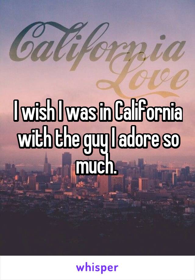 I wish I was in California with the guy I adore so much. 