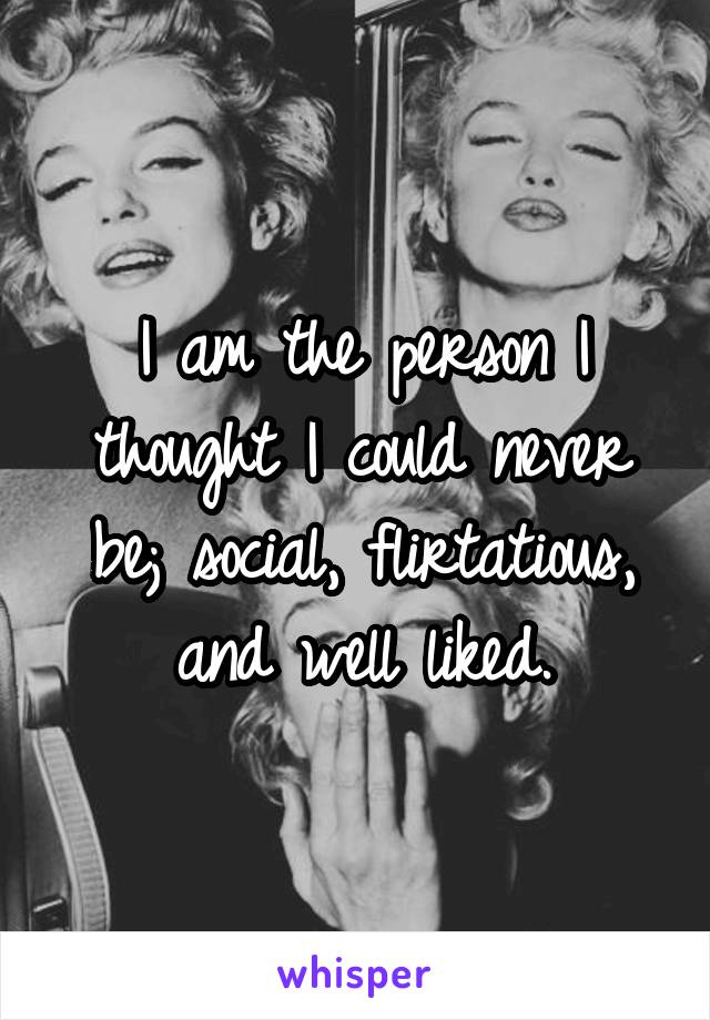 I am the person I thought I could never be; social, flirtatious, and well liked.