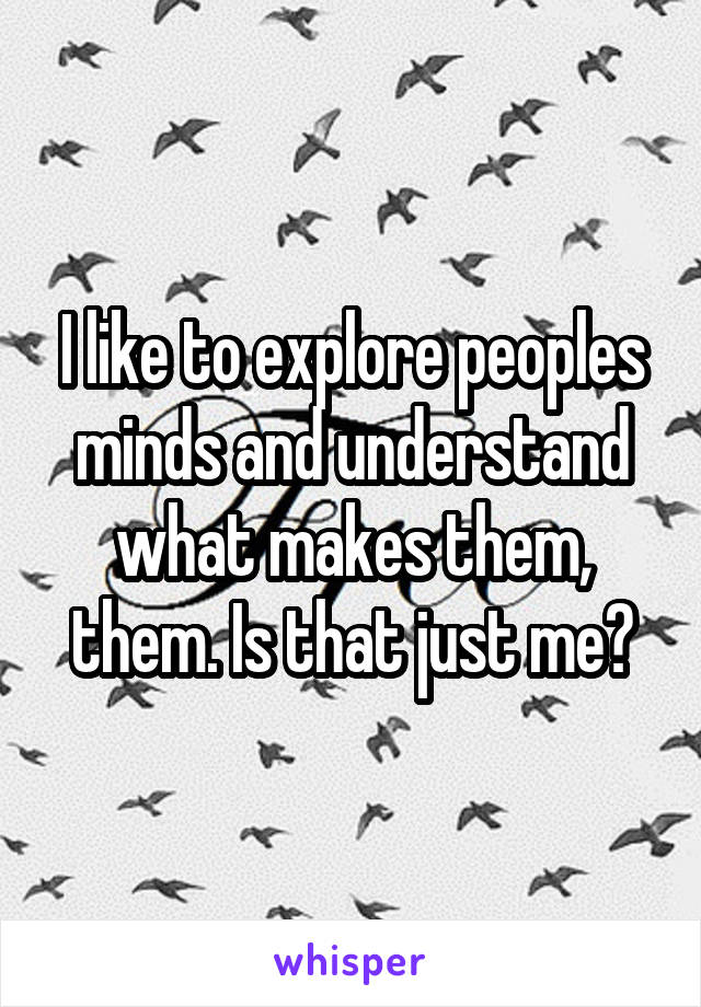 I like to explore peoples minds and understand what makes them, them. Is that just me?