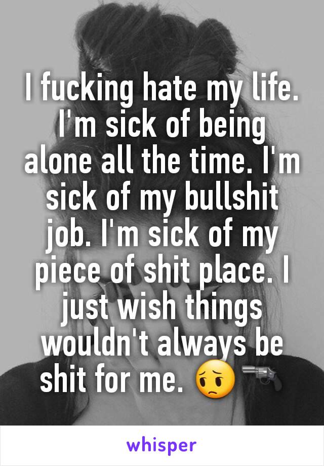 I fucking hate my life. I'm sick of being alone all the time. I'm sick of my bullshit job. I'm sick of my piece of shit place. I just wish things wouldn't always be shit for me. 😔🔫