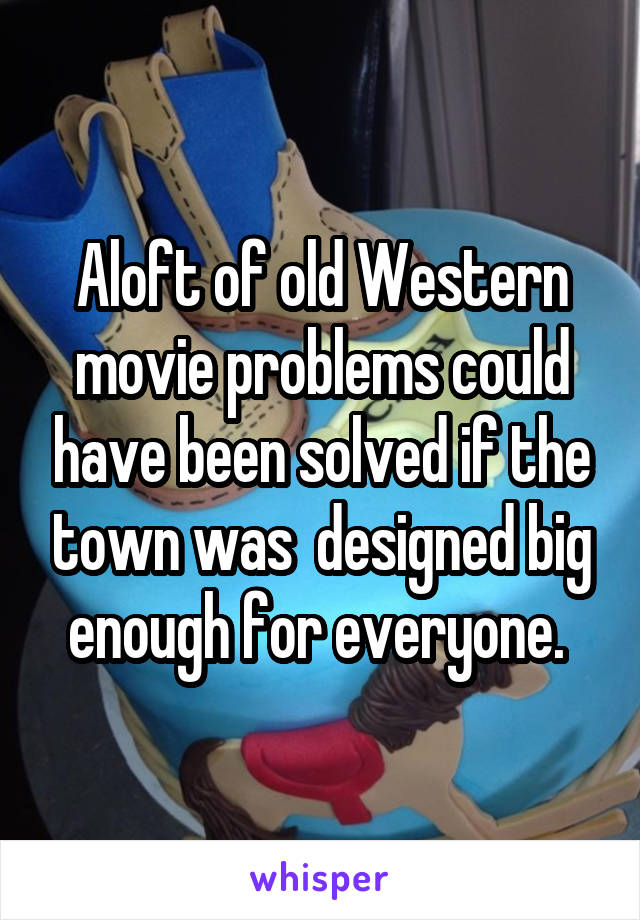 Aloft of old Western movie problems could have been solved if the town was  designed big enough for everyone. 