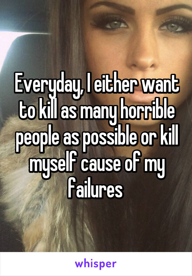 Everyday, I either want to kill as many horrible people as possible or kill myself cause of my failures 