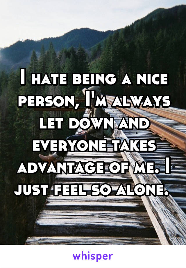 I hate being a nice person, I'm always let down and everyone takes advantage of me. I just feel so alone. 