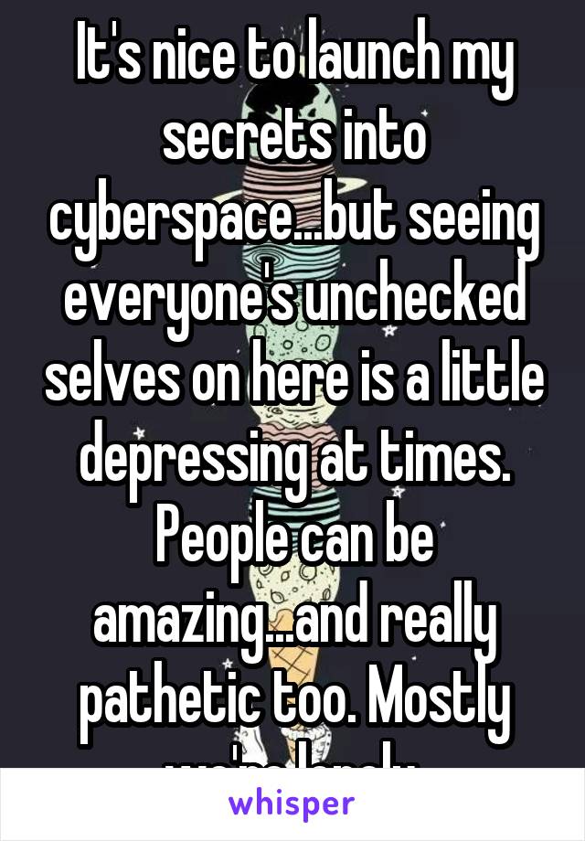 It's nice to launch my secrets into cyberspace...but seeing everyone's unchecked selves on here is a little depressing at times. People can be amazing...and really pathetic too. Mostly we're lonely.