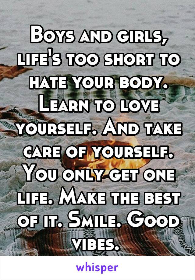 Boys and girls, life's too short to hate your body. Learn to love yourself. And take care of yourself. You only get one life. Make the best of it. Smile. Good vibes. 