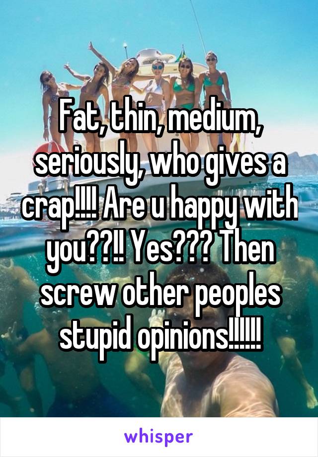 Fat, thin, medium, seriously, who gives a crap!!!! Are u happy with you??!! Yes??? Then screw other peoples stupid opinions!!!!!!