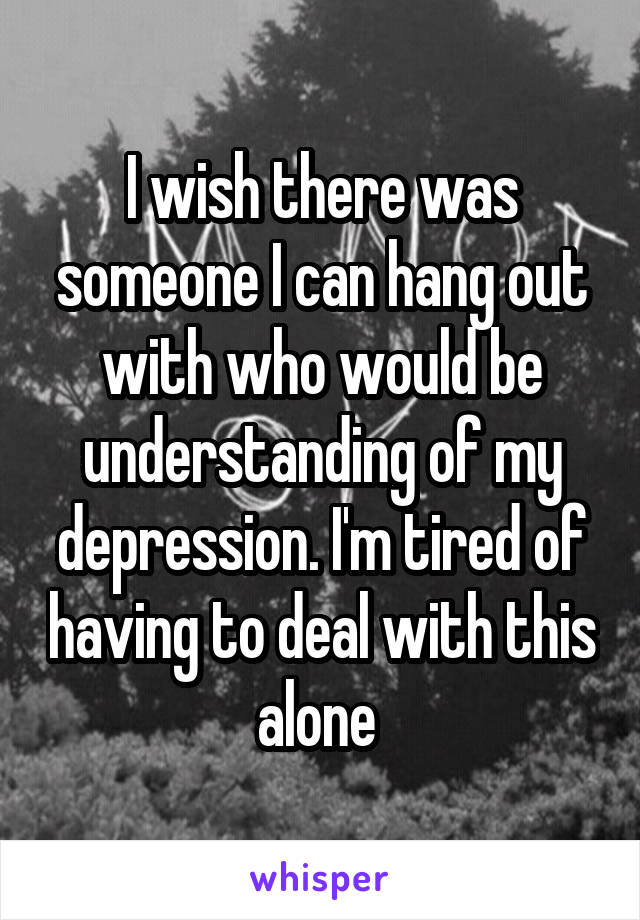 I wish there was someone I can hang out with who would be understanding of my depression. I'm tired of having to deal with this alone 