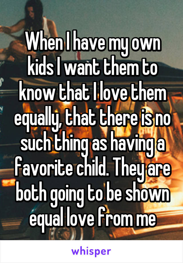 When I have my own kids I want them to know that I love them equally, that there is no such thing as having a favorite child. They are both going to be shown equal love from me