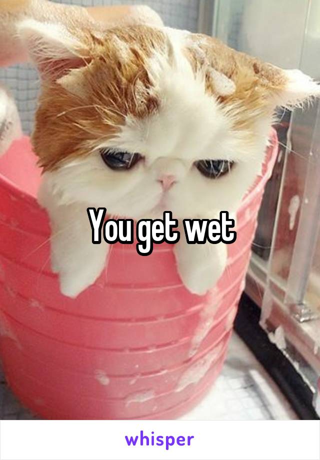 You get wet