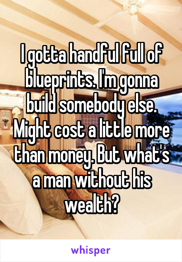 I gotta handful full of blueprints. I'm gonna build somebody else. Might cost a little more than money. But what's a man without his wealth?