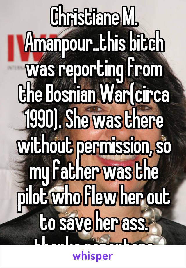 Christiane M. Amanpour..this bitch was reporting from the Bosnian War(circa 1990). She was there without permission, so my father was the pilot who flew her out to save her ass.
thanks reporters