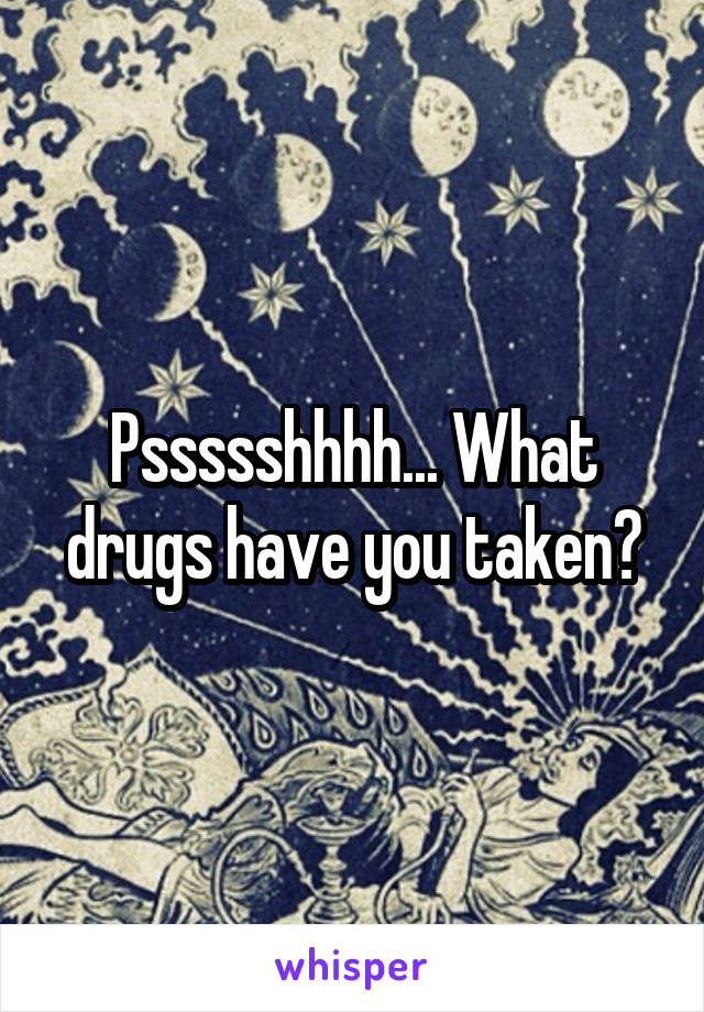 Pssssshhhh... What drugs have you taken?