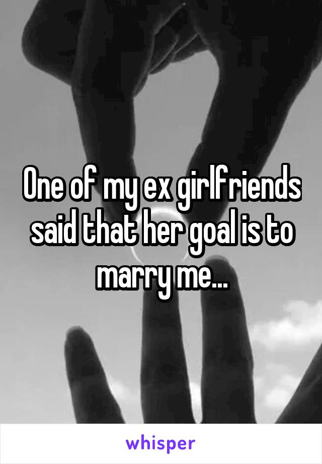 One of my ex girlfriends said that her goal is to marry me...