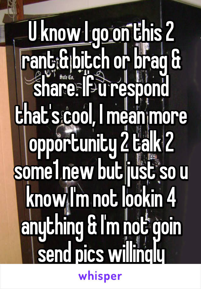 U know I go on this 2 rant & bitch or brag & share. If u respond that's cool, I mean more opportunity 2 talk 2 some1 new but just so u know I'm not lookin 4 anything & I'm not goin send pics willingly