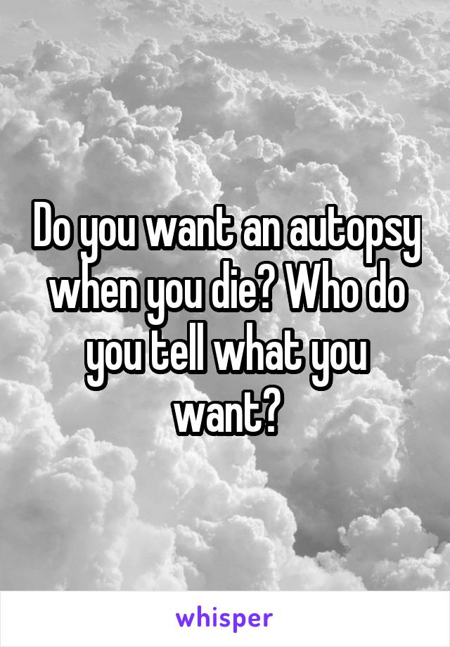 Do you want an autopsy when you die? Who do you tell what you want?