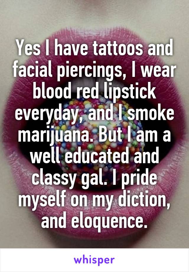 Yes I have tattoos and facial piercings, I wear blood red lipstick everyday, and I smoke marijuana. But I am a well educated and classy gal. I pride myself on my diction, and eloquence.