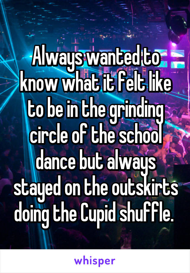 Always wanted to know what it felt like to be in the grinding circle of the school dance but always stayed on the outskirts doing the Cupid shuffle. 