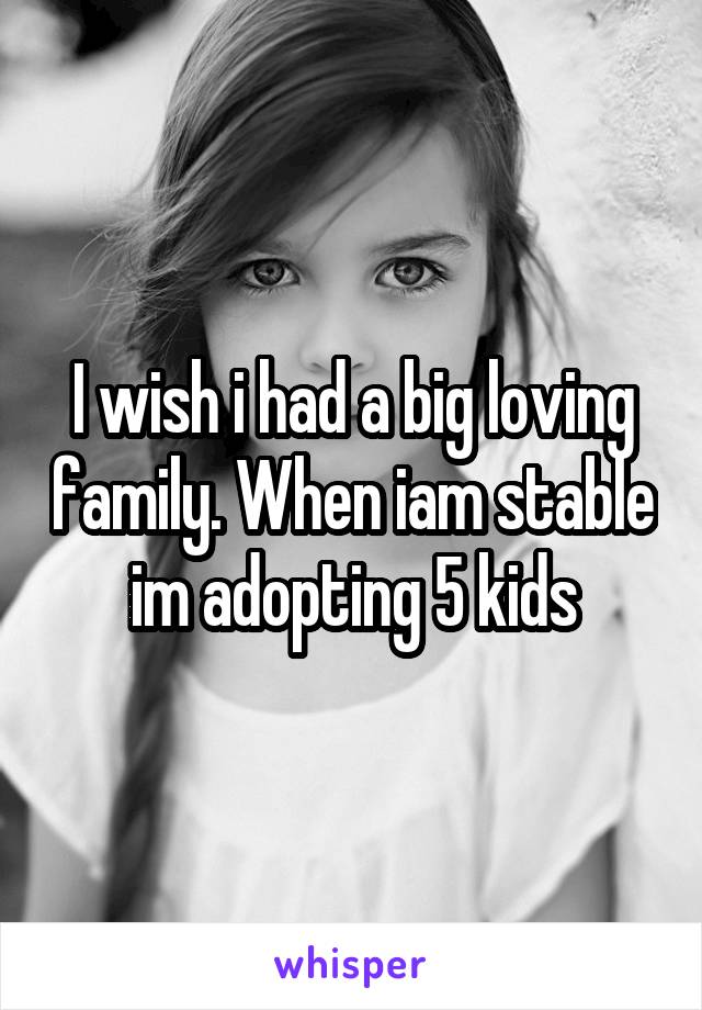 I wish i had a big loving family. When iam stable im adopting 5 kids