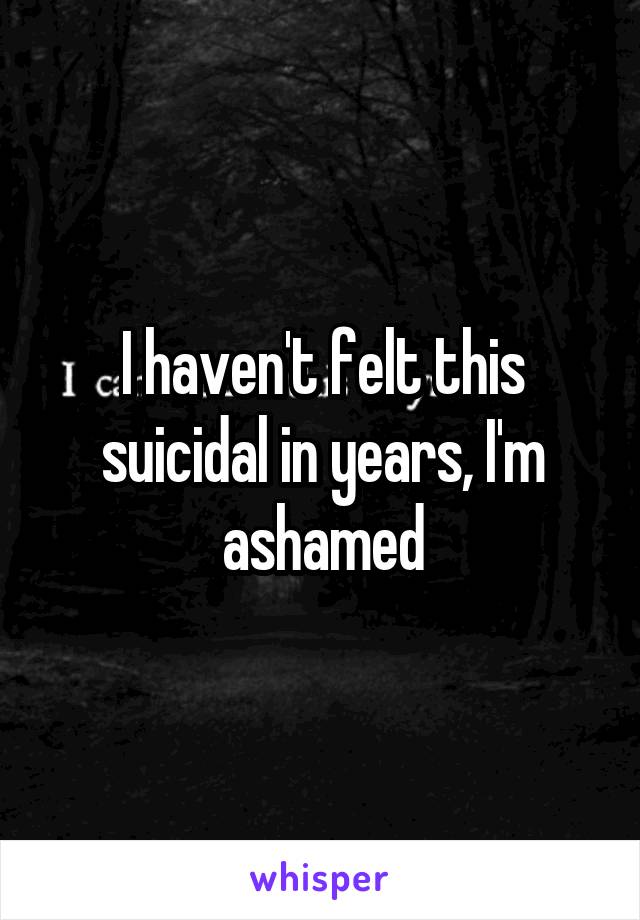 I haven't felt this suicidal in years, I'm ashamed