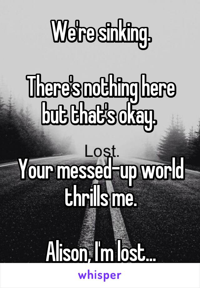 We're sinking.

There's nothing here but that's okay. 

Your messed-up world thrills me.

Alison, I'm lost...