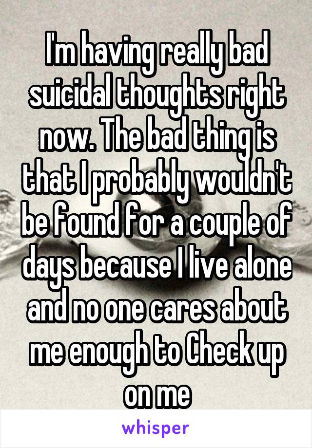 I'm having really bad suicidal thoughts right now. The bad thing is that I probably wouldn't be found for a couple of days because I live alone and no one cares about me enough to Check up on me