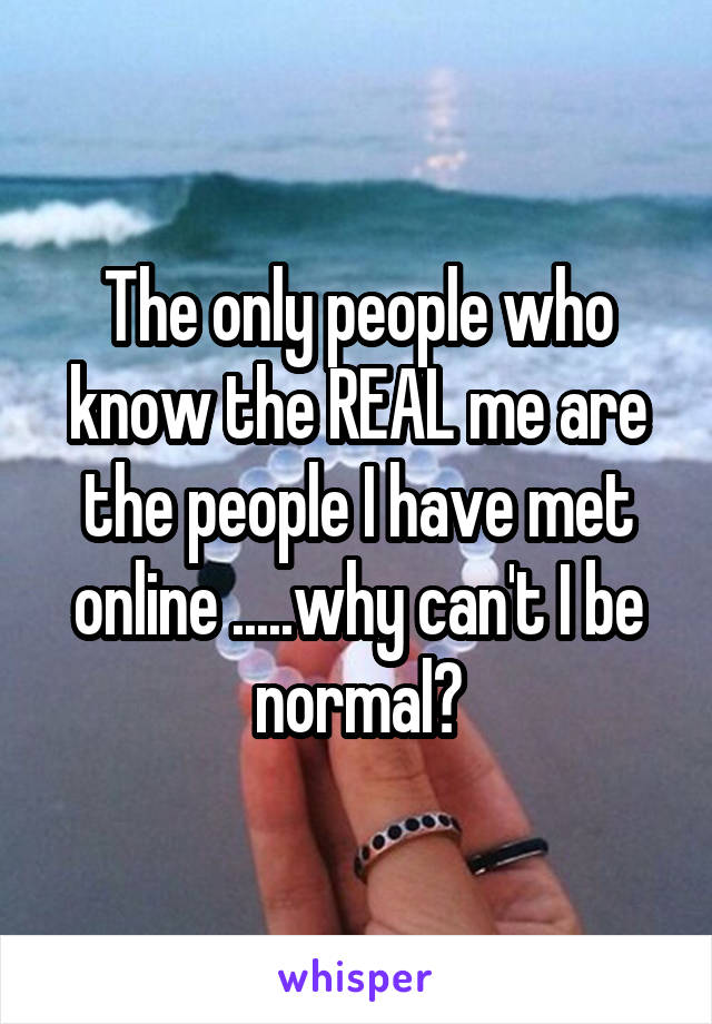 The only people who know the REAL me are the people I have met online .....why can't I be normal?