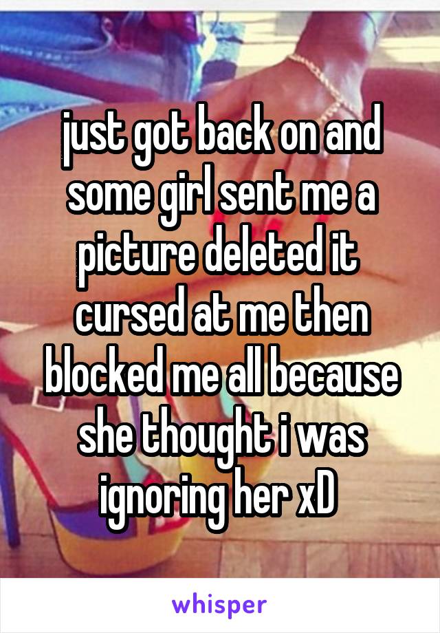 just got back on and some girl sent me a picture deleted it  cursed at me then blocked me all because she thought i was ignoring her xD 