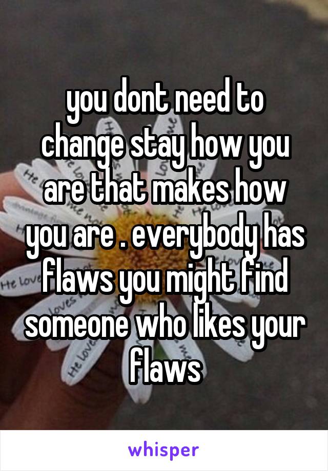 you dont need to change stay how you are that makes how you are . everybody has flaws you might find someone who likes your flaws