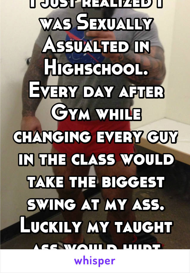 I just realized I was Sexually Assualted in Highschool.
Every day after Gym while changing every guy in the class would take the biggest swing at my ass. Luckily my taught ass would hurt them more.