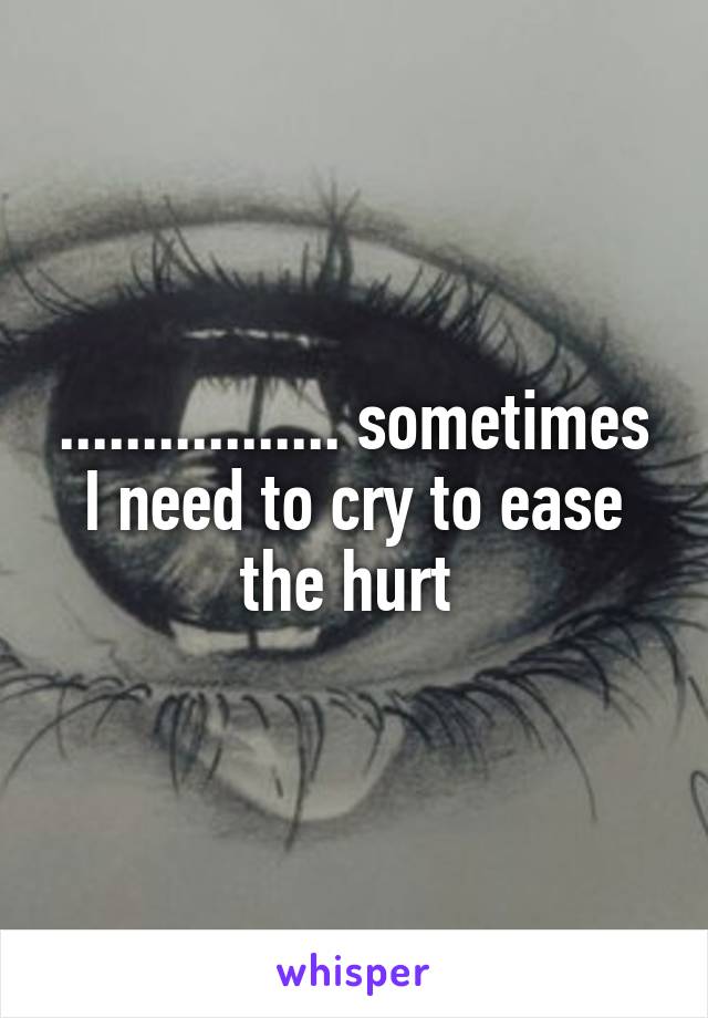 ................. sometimes I need to cry to ease the hurt 