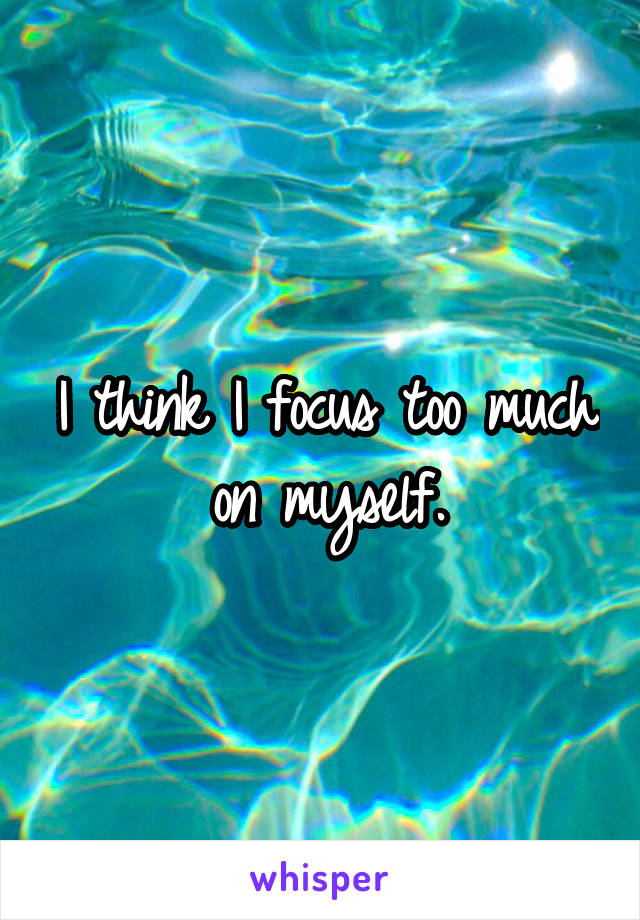 I think I focus too much on myself.