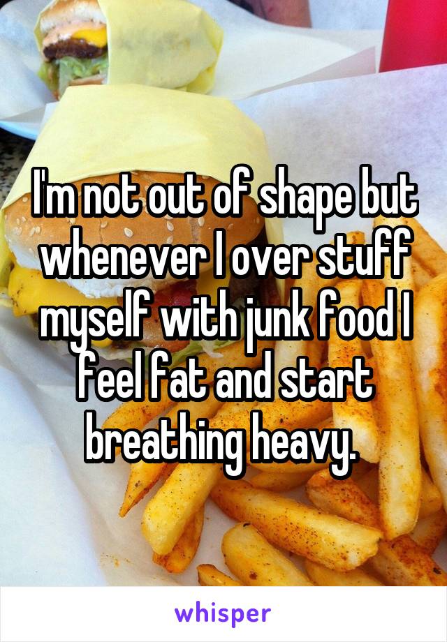 I'm not out of shape but whenever I over stuff myself with junk food I feel fat and start breathing heavy. 