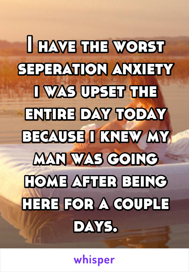 I have the worst seperation anxiety i was upset the entire day today because i knew my man was going home after being here for a couple days.