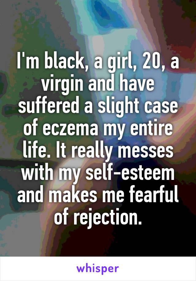 I'm black, a girl, 20, a virgin and have suffered a slight case of eczema my entire life. It really messes with my self-esteem and makes me fearful of rejection.