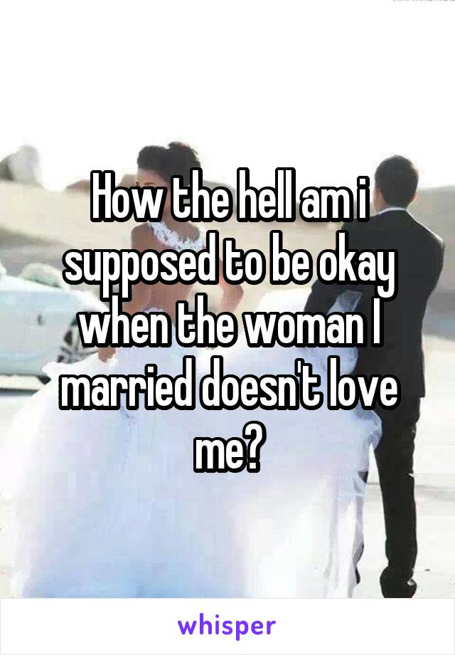 How the hell am i supposed to be okay when the woman I married doesn't love me?