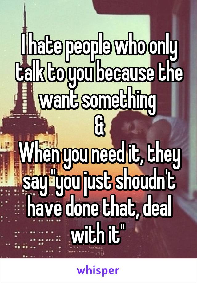 I hate people who only talk to you because the want something 
&
When you need it, they say "you just shoudn't have done that, deal with it" 