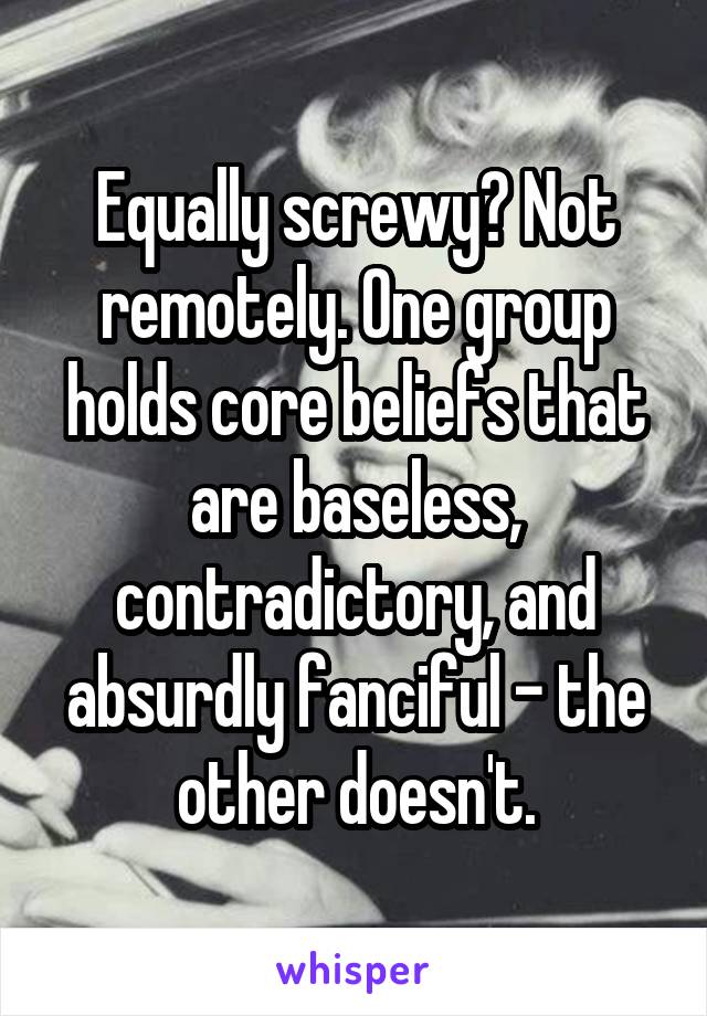 Equally screwy? Not remotely. One group holds core beliefs that are baseless, contradictory, and absurdly fanciful - the other doesn't.