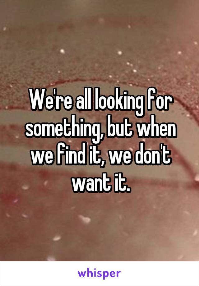 We're all looking for something, but when we find it, we don't want it.