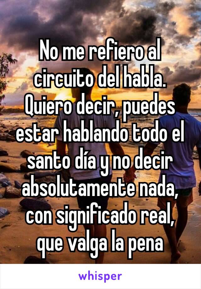 No me refiero al circuito del habla. Quiero decir, puedes estar hablando todo el santo día y no decir absolutamente nada, con significado real, que valga la pena