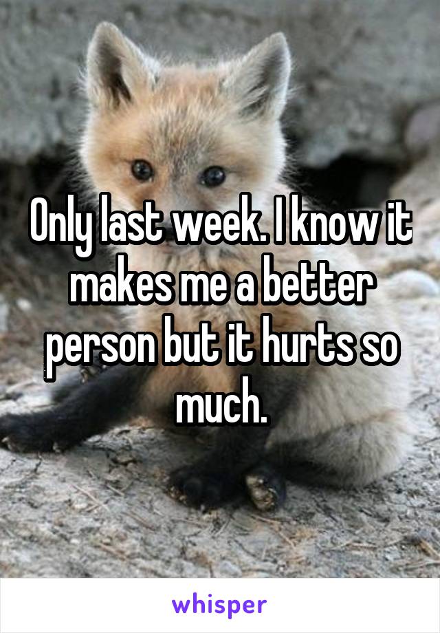 Only last week. I know it makes me a better person but it hurts so much.