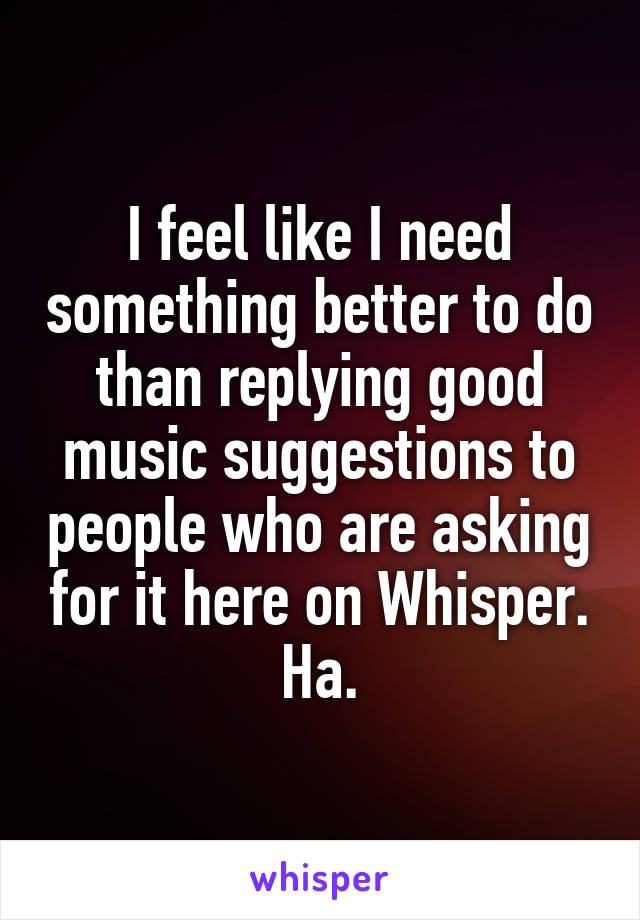 I feel like I need something better to do than replying good music suggestions to people who are asking for it here on Whisper. Ha.